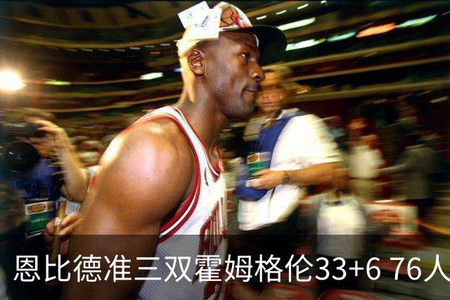 恩比德准三双霍姆格伦33+6 76人险胜终结连败